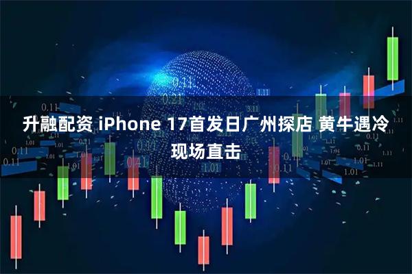 升融配资 iPhone 17首发日广州探店 黄牛遇冷现场直击
