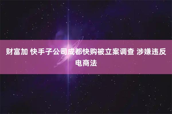 财富加 快手子公司成都快购被立案调查 涉嫌违反电商法