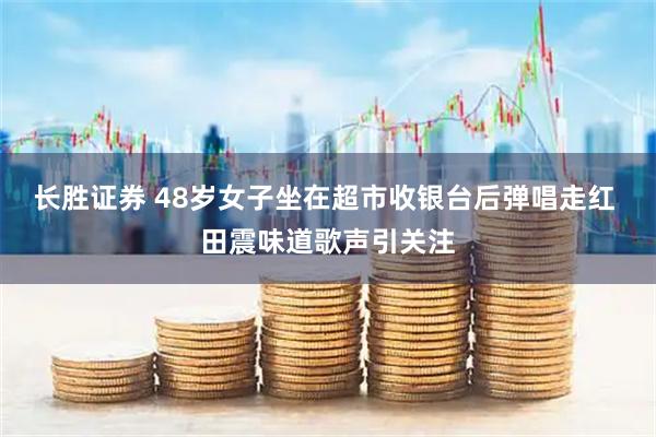 长胜证券 48岁女子坐在超市收银台后弹唱走红 田震味道歌声引关注