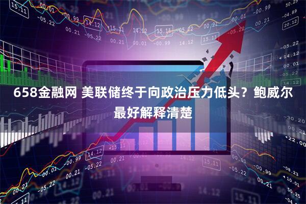 658金融网 美联储终于向政治压力低头？鲍威尔最好解释清楚