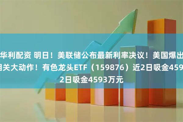 华利配资 明日！美联储公布最新利率决议！美国爆出稀土相关大动作！有色龙头ETF（159876）近2日吸金4593万元