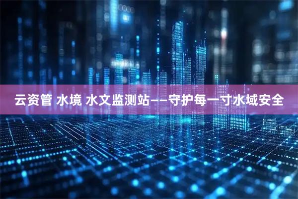 云资管 水境 水文监测站——守护每一寸水域安全