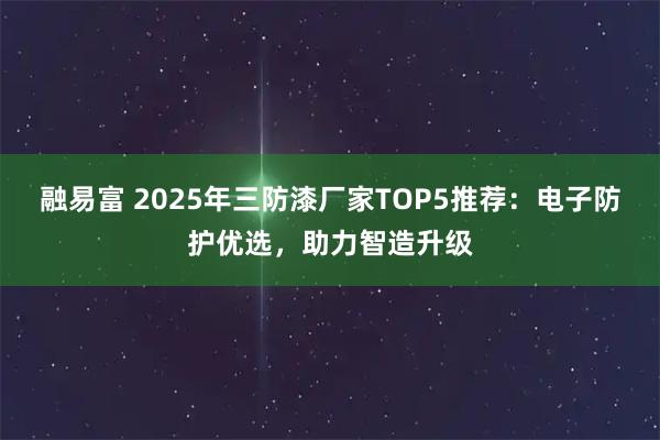 融易富 2025年三防漆厂家TOP5推荐：电子防护优选，助力智造升级