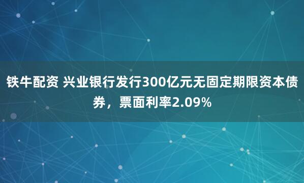 铁牛配资 兴业银行发行300亿元无固定期限资本债券，票面利率2.09%