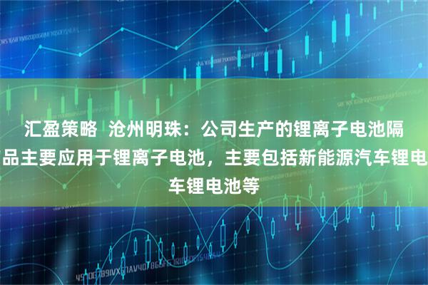 汇盈策略  沧州明珠：公司生产的锂离子电池隔膜产品主要应用于锂离子电池，主要包括新能源汽车锂电池等