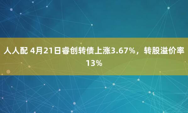 人人配 4月21日睿创转债上涨3.67%，转股溢价率13%