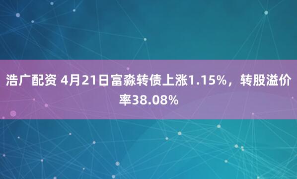 浩广配资 4月21日富淼转债上涨1.15%，转股溢价率38.08%