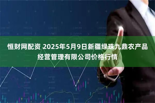 恒财网配资 2025年5月9日新疆绿珠九鼎农产品经营管理有限公司价格行情