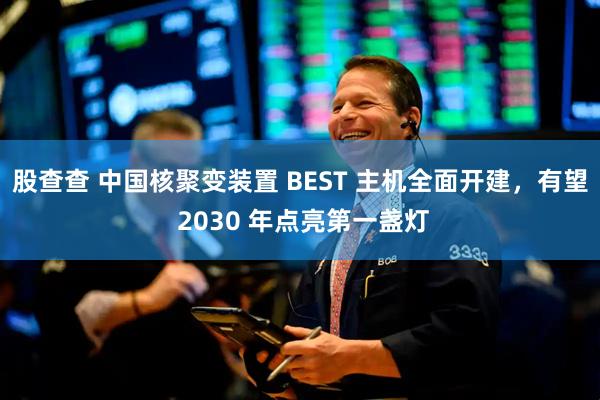 股查查 中国核聚变装置 BEST 主机全面开建，有望 2030 年点亮第一盏灯