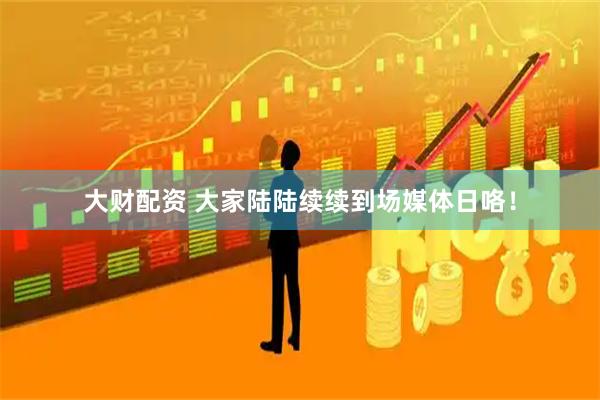 大财配资 大家陆陆续续到场媒体日咯！