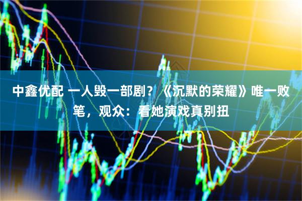 中鑫优配 一人毁一部剧？《沉默的荣耀》唯一败笔，观众：看她演戏真别扭