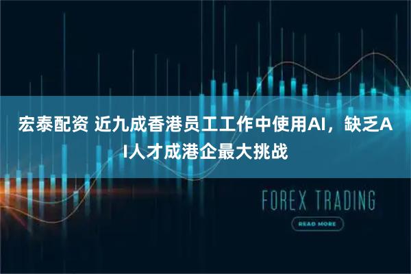 宏泰配资 近九成香港员工工作中使用AI，缺乏AI人才成港企最大挑战