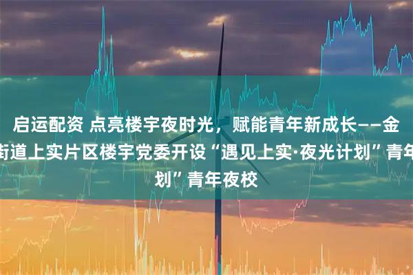 启运配资 点亮楼宇夜时光，赋能青年新成长——金家岭街道上实片区楼宇党委开设“遇见上实·夜光计划”青年夜校