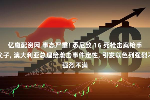 亿赢配资网 事态严重! 悉尼致 16 死枪击案枪手系父子, 澳大利亚总理给袭击事件定性, 引发以色列强烈不满