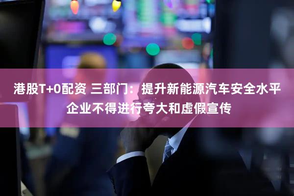 港股T+0配资 三部门：提升新能源汽车安全水平 企业不得进行夸大和虚假宣传