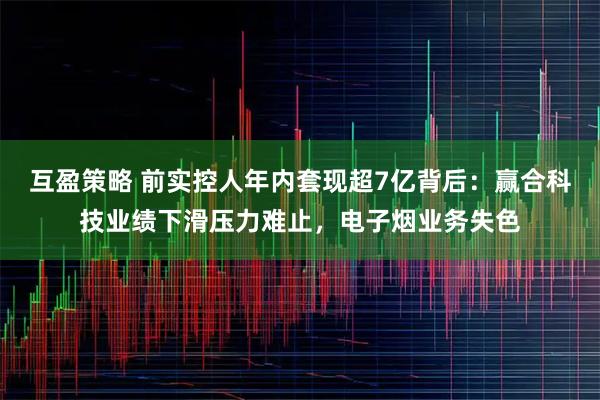 互盈策略 前实控人年内套现超7亿背后：赢合科技业绩下滑压力难止，电子烟业务失色