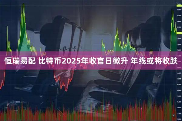 恒瑞易配 比特币2025年收官日微升 年线或将收跌
