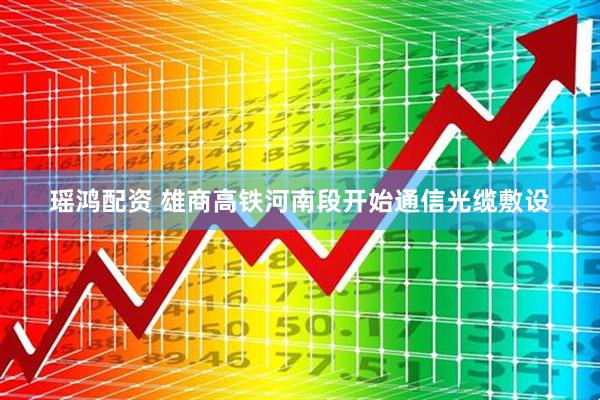 瑶鸿配资 雄商高铁河南段开始通信光缆敷设